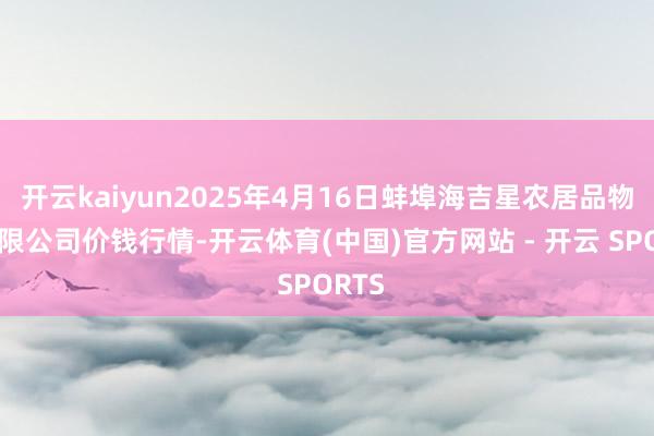 开云kaiyun2025年4月16日蚌埠海吉星农居品物流有限公司价钱行情-开云体育(中国)官方网站 - 开云 SPORTS