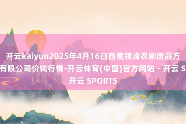 开云kaiyun2025年4月16日西藏领峰农副居品方向解决有限公司价钱行情-开云体育(中国)官方网站 - 开云 SPORTS
