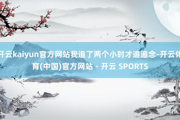 开云kaiyun官方网站我追了两个小时才追追念-开云体育(中国)官方网站 - 开云 SPORTS