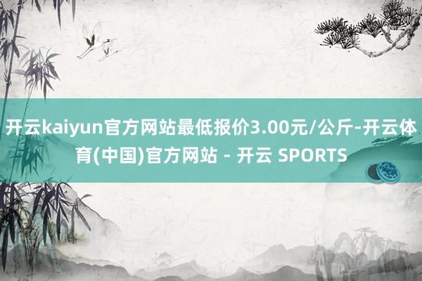 开云kaiyun官方网站最低报价3.00元/公斤-开云体育(中国)官方网站 - 开云 SPORTS