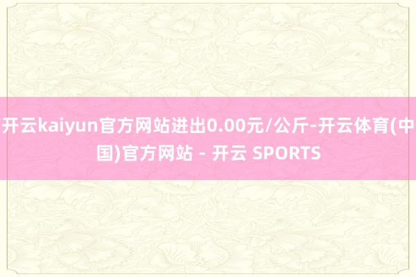 开云kaiyun官方网站进出0.00元/公斤-开云体育(中国)官方网站 - 开云 SPORTS