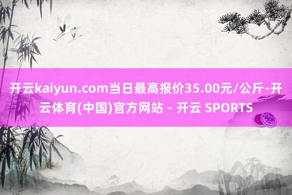 开云kaiyun.com当日最高报价35.00元/公斤-开云体育(中国)官方网站 - 开云 SPORTS