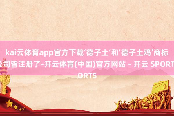 kai云体育app官方下载‘德子土’和‘德子土鸡’商标公司皆注册了-开云体育(中国)官方网站 - 开云 SPORTS