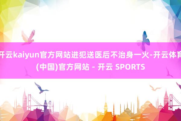 开云kaiyun官方网站进犯送医后不治身一火-开云体育(中国)官方网站 - 开云 SPORTS