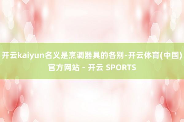 开云kaiyun名义是烹调器具的各别-开云体育(中国)官方网站 - 开云 SPORTS