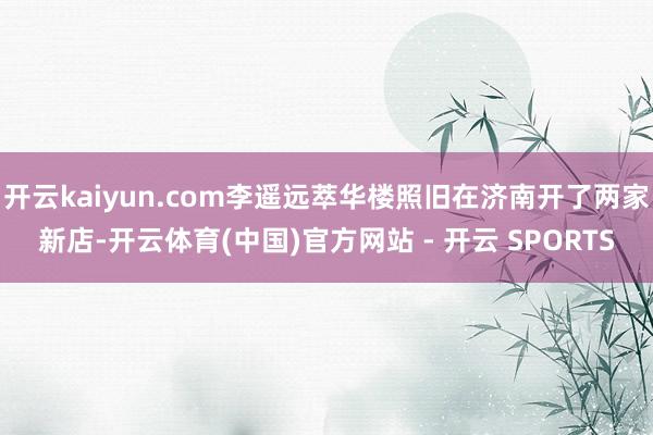 开云kaiyun.com李遥远萃华楼照旧在济南开了两家新店-开云体育(中国)官方网站 - 开云 SPORTS