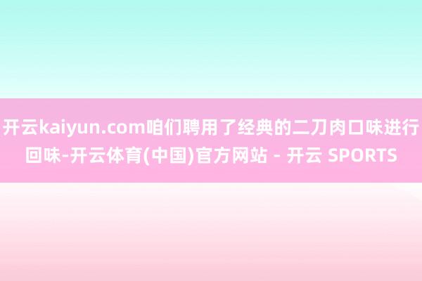 开云kaiyun.com咱们聘用了经典的二刀肉口味进行回味-开云体育(中国)官方网站 - 开云 SPORTS