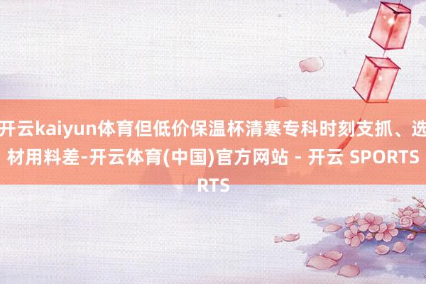 开云kaiyun体育但低价保温杯清寒专科时刻支抓、选材用料差-开云体育(中国)官方网站 - 开云 SPORTS