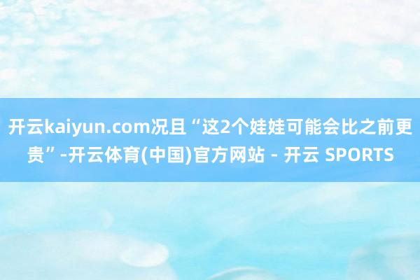 开云kaiyun.com况且“这2个娃娃可能会比之前更贵”-开云体育(中国)官方网站 - 开云 SPORTS