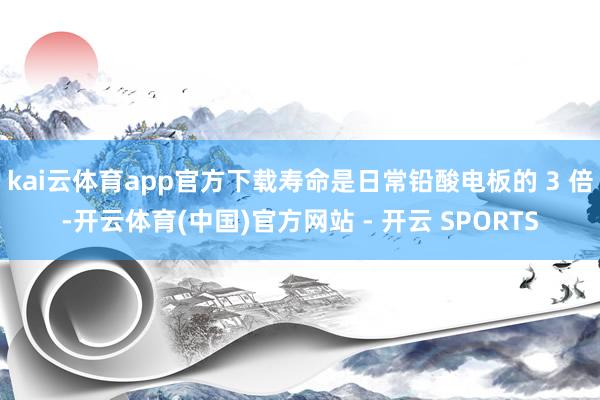 kai云体育app官方下载寿命是日常铅酸电板的 3 倍-开云体育(中国)官方网站 - 开云 SPORTS