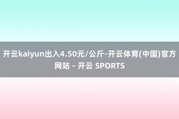 开云kaiyun出入4.50元/公斤-开云体育(中国)官方网站 - 开云 SPORTS