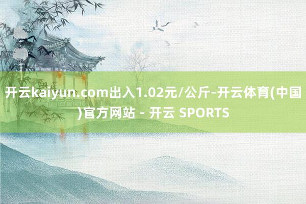 开云kaiyun.com出入1.02元/公斤-开云体育(中国)官方网站 - 开云 SPORTS