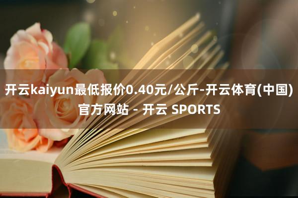 开云kaiyun最低报价0.40元/公斤-开云体育(中国)官方网站 - 开云 SPORTS