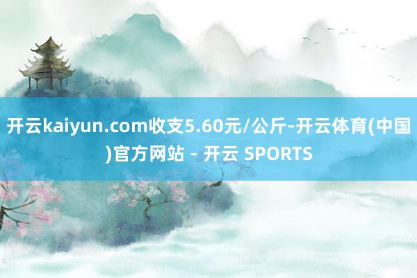 开云kaiyun.com收支5.60元/公斤-开云体育(中国)官方网站 - 开云 SPORTS