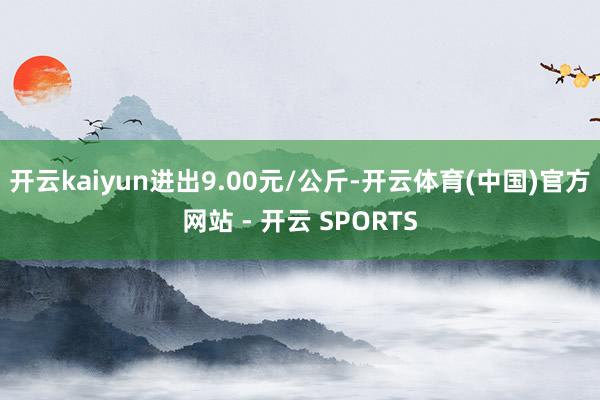 开云kaiyun进出9.00元/公斤-开云体育(中国)官方网站 - 开云 SPORTS