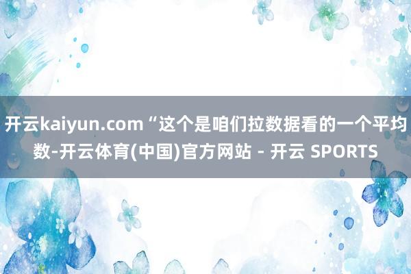 开云kaiyun.com“这个是咱们拉数据看的一个平均数-开云体育(中国)官方网站 - 开云 SPORTS