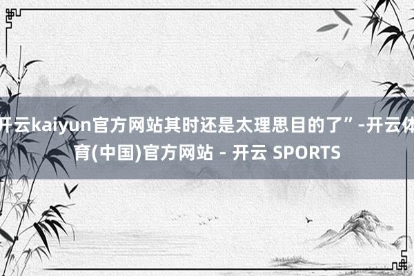 开云kaiyun官方网站其时还是太理思目的了”-开云体育(中国)官方网站 - 开云 SPORTS
