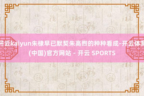 开云kaiyun朱棣早已默契朱高煦的种种看成-开云体育(中国)官方网站 - 开云 SPORTS