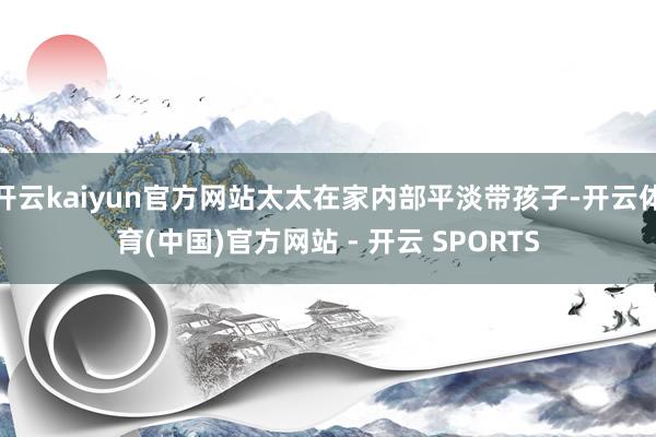 开云kaiyun官方网站太太在家内部平淡带孩子-开云体育(中国)官方网站 - 开云 SPORTS