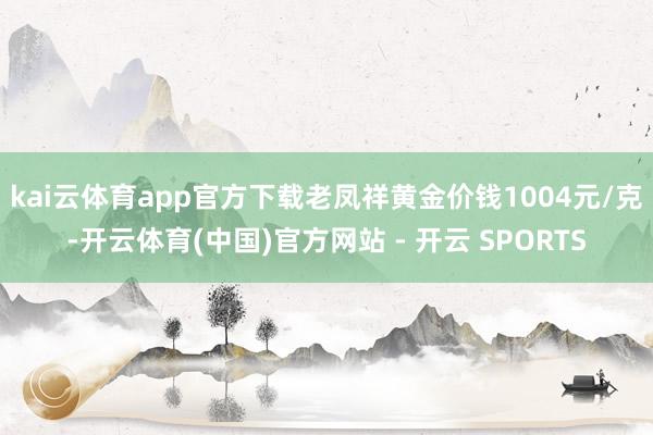 kai云体育app官方下载老凤祥黄金价钱1004元/克-开云体育(中国)官方网站 - 开云 SPORTS