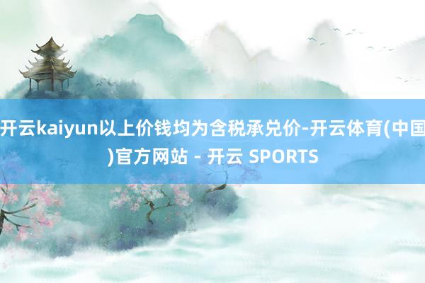 开云kaiyun以上价钱均为含税承兑价-开云体育(中国)官方网站 - 开云 SPORTS