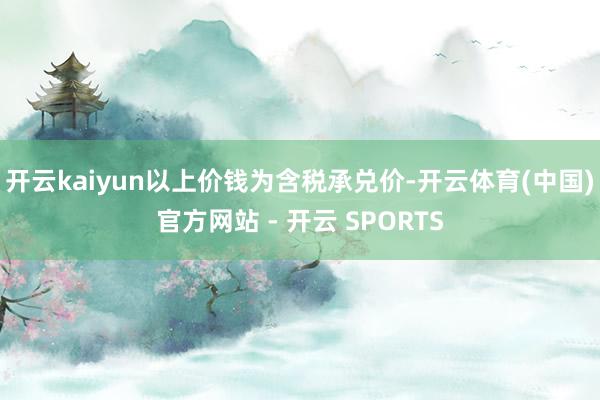开云kaiyun以上价钱为含税承兑价-开云体育(中国)官方网站 - 开云 SPORTS