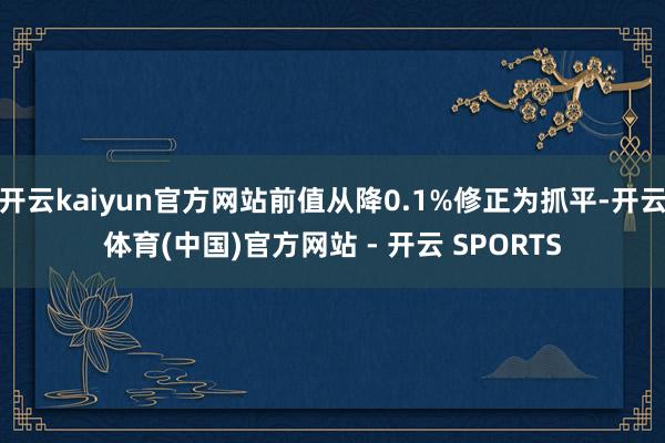 开云kaiyun官方网站前值从降0.1%修正为抓平-开云体育(中国)官方网站 - 开云 SPORTS