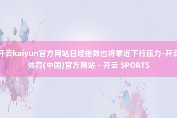 开云kaiyun官方网站日经指数也将靠近下行压力-开云体育(中国)官方网站 - 开云 SPORTS