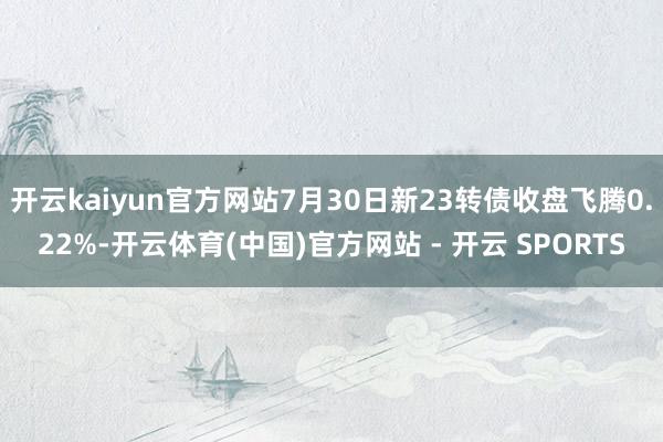 开云kaiyun官方网站7月30日新23转债收盘飞腾0.22%-开云体育(中国)官方网站 - 开云 SPORTS