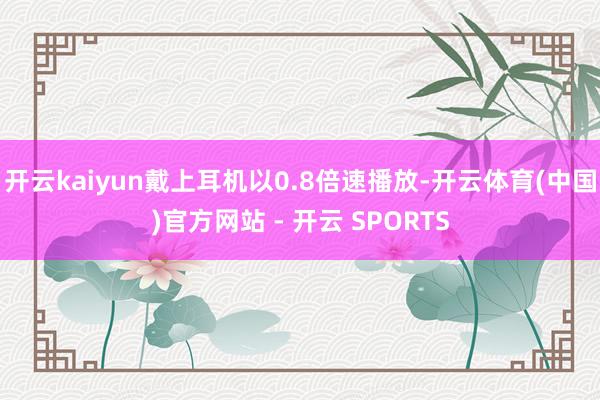 开云kaiyun戴上耳机以0.8倍速播放-开云体育(中国)官方网站 - 开云 SPORTS