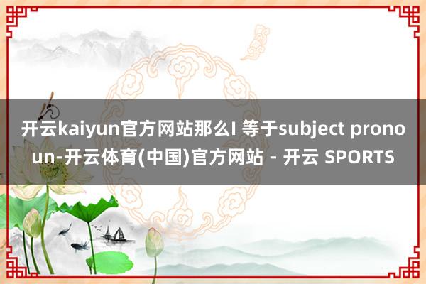 开云kaiyun官方网站那么I 等于subject pronoun-开云体育(中国)官方网站 - 开云 SPORTS