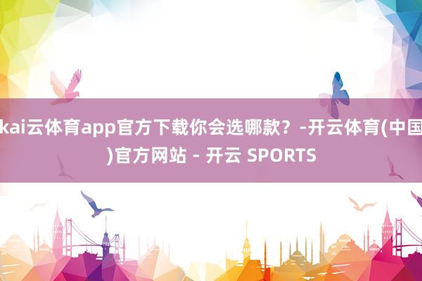 kai云体育app官方下载你会选哪款?-开云体育(中国)官方网站 - 开云 SPORTS