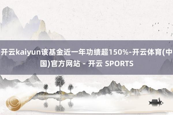 开云kaiyun该基金近一年功绩超150%-开云体育(中国)官方网站 - 开云 SPORTS