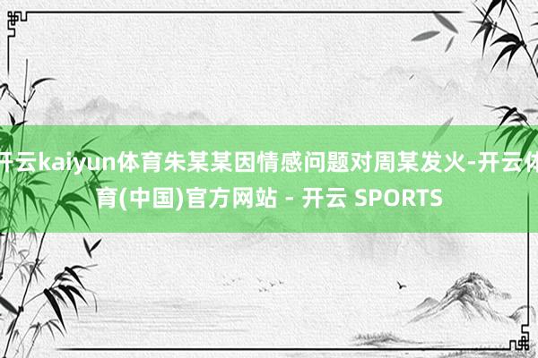 开云kaiyun体育朱某某因情感问题对周某发火-开云体育(中国)官方网站 - 开云 SPORTS