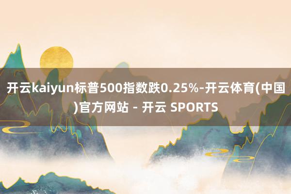 开云kaiyun标普500指数跌0.25%-开云体育(中国)官方网站 - 开云 SPORTS