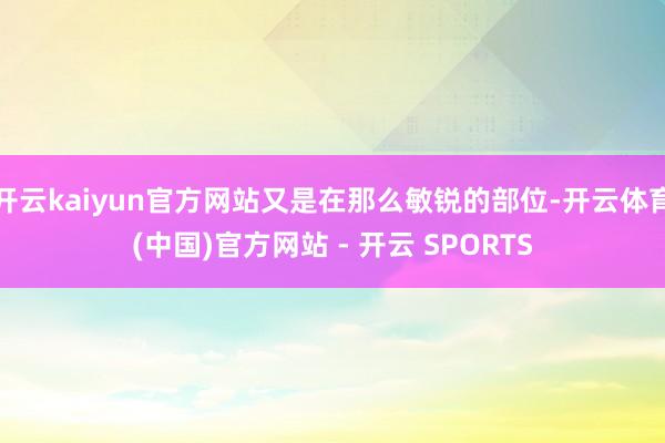 开云kaiyun官方网站又是在那么敏锐的部位-开云体育(中国)官方网站 - 开云 SPORTS