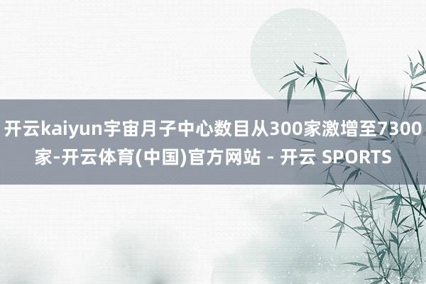 开云kaiyun宇宙月子中心数目从300家激增至7300家-开云体育(中国)官方网站 - 开云 SPORTS