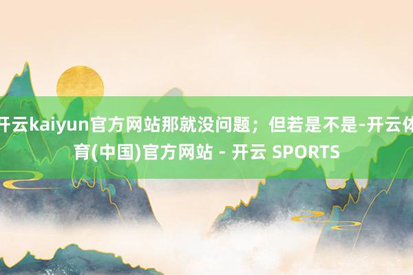 开云kaiyun官方网站那就没问题；但若是不是-开云体育(中国)官方网站 - 开云 SPORTS