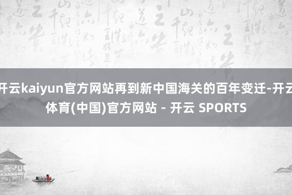 开云kaiyun官方网站再到新中国海关的百年变迁-开云体育(中国)官方网站 - 开云 SPORTS