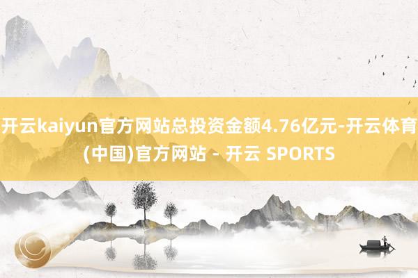 开云kaiyun官方网站总投资金额4.76亿元-开云体育(中国)官方网站 - 开云 SPORTS