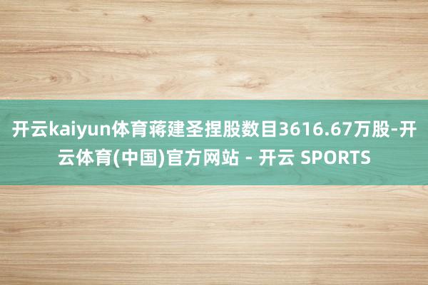 开云kaiyun体育蒋建圣捏股数目3616.67万股-开云体育(中国)官方网站 - 开云 SPORTS