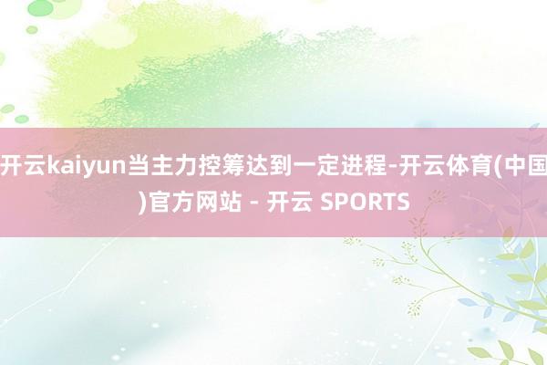 开云kaiyun当主力控筹达到一定进程-开云体育(中国)官方网站 - 开云 SPORTS
