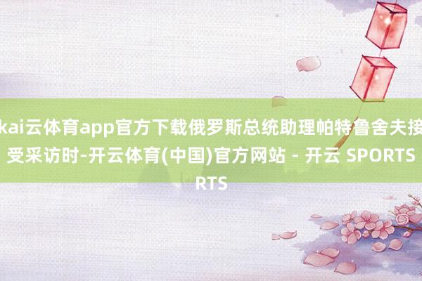 kai云体育app官方下载俄罗斯总统助理帕特鲁舍夫接受采访时-开云体育(中国)官方网站 - 开云 SPORTS