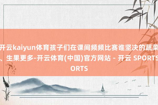 开云kaiyun体育孩子们在课间频频比赛谁坚决的蔬菜、生果更多-开云体育(中国)官方网站 - 开云 SPORTS