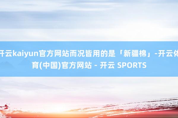 开云kaiyun官方网站而况皆用的是「新疆棉」-开云体育(中国)官方网站 - 开云 SPORTS