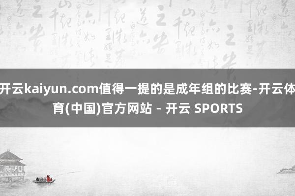 开云kaiyun.com值得一提的是成年组的比赛-开云体育(中国)官方网站 - 开云 SPORTS