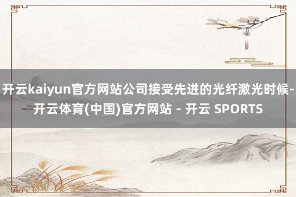 开云kaiyun官方网站公司接受先进的光纤激光时候-开云体育(中国)官方网站 - 开云 SPORTS