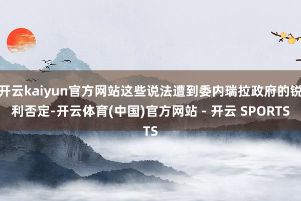开云kaiyun官方网站这些说法遭到委内瑞拉政府的锐利否定-开云体育(中国)官方网站 - 开云 SPORTS