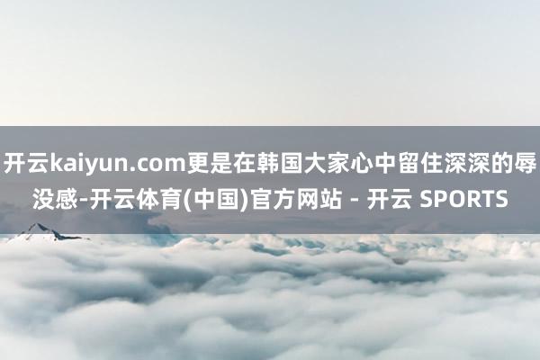 开云kaiyun.com更是在韩国大家心中留住深深的辱没感-开云体育(中国)官方网站 - 开云 SPORTS