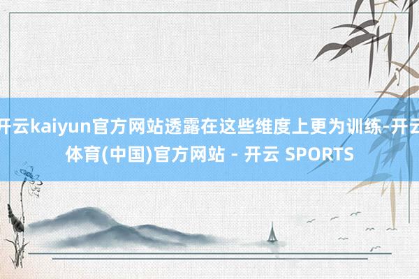 开云kaiyun官方网站透露在这些维度上更为训练-开云体育(中国)官方网站 - 开云 SPORTS